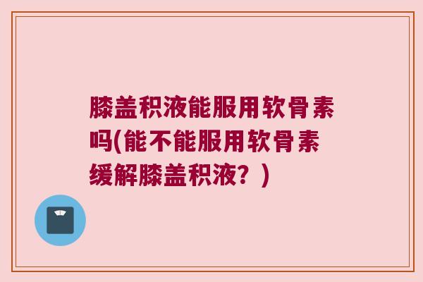 膝盖积液能服用软骨素吗(能不能服用软骨素缓解膝盖积液？)