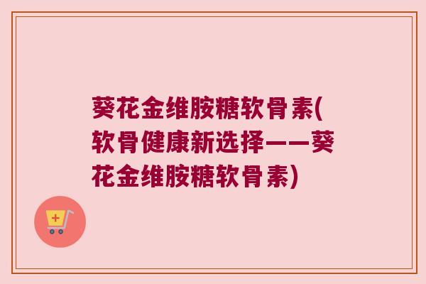 葵花金维胺糖软骨素(软骨健康新选择——葵花金维胺糖软骨素)