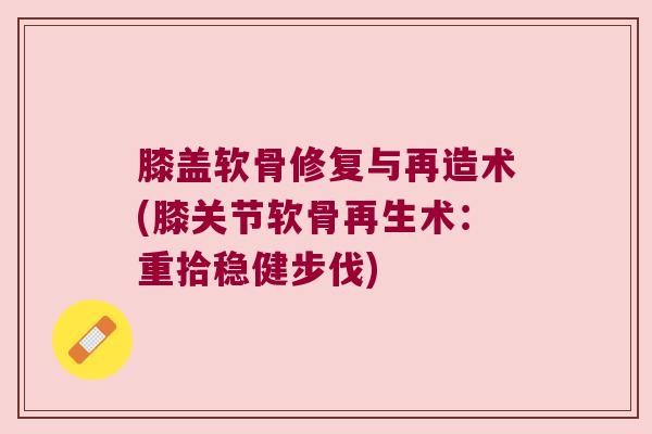 膝盖软骨修复与再造术(膝关节软骨再生术:重拾稳健步伐) 膝盖软骨修复与再造术(膝关节软骨再生术:重拾稳健步伐)