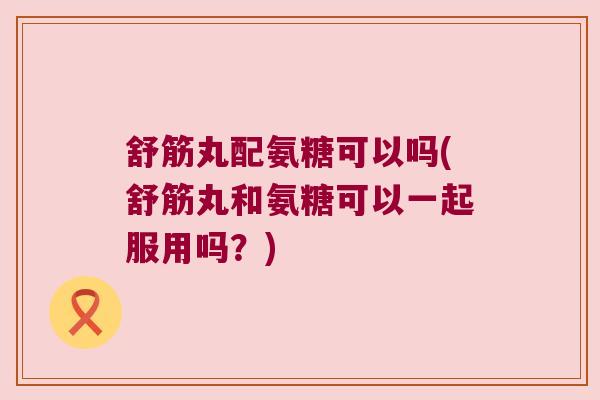 舒筋丸配氨糖可以吗(舒筋丸和氨糖可以一起服用吗？)