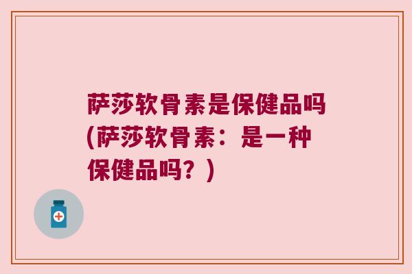 萨莎软骨素是保健品吗(萨莎软骨素:是一种保健品吗?) 萨莎软骨素是保健品吗(萨莎软骨素:是一种保健品吗?)