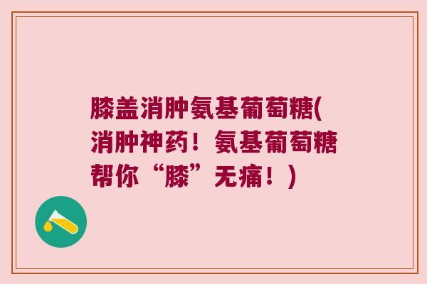 膝盖消肿氨基葡萄糖(消肿神药！氨基葡萄糖帮你“膝”无痛！)