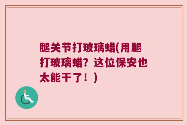 腿关节打玻璃蜡(用腿打玻璃蜡？这位保安也太能干了！)