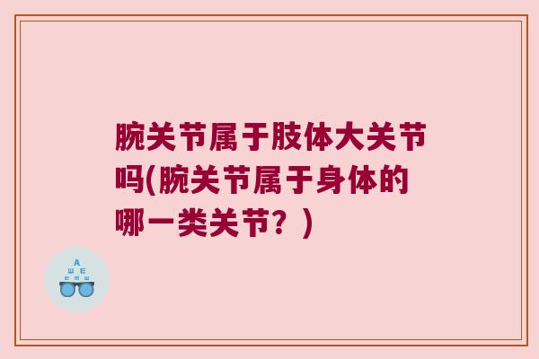 腕关节属于肢体大关节吗(腕关节属于身体的哪一类关节?) 腕关节属于肢体大关节吗(腕关节属于身体的哪一类关节?)