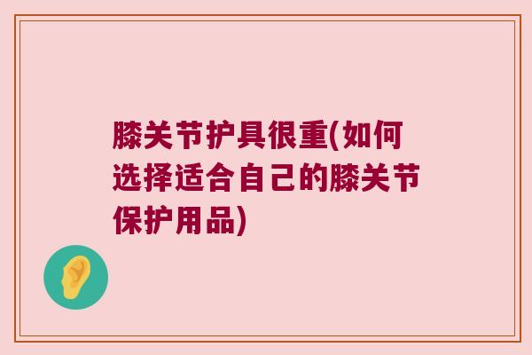 膝关节护具很重(如何选择适合自己的膝关节保护用品)