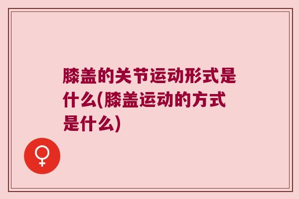膝盖的关节运动形式是什么(膝盖运动的方式是什么) 膝盖的关节运动形式是什么(膝盖运动的方式是什么)