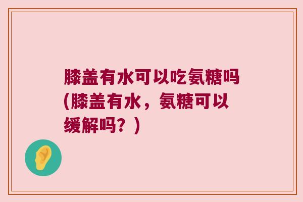 膝盖有水可以吃氨糖吗(膝盖有水,氨糖可以缓解吗?) 膝盖有水可以吃氨糖吗(膝盖有水,氨糖可以缓解吗?)