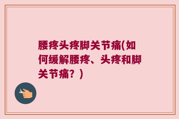腰疼头疼脚关节痛(如何缓解腰疼、头疼和脚关节痛?) 腰疼头疼脚关节痛(如何缓解腰疼、头疼和脚关节痛?)