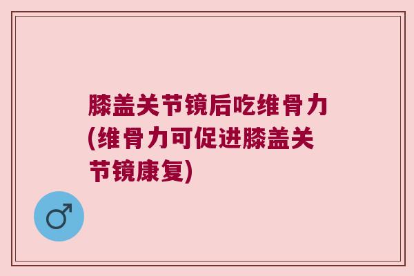 膝盖关节镜后吃维骨力(维骨力可促进膝盖关节镜康复) 膝盖关节镜后吃维骨力(维骨力可促进膝盖关节镜康复)