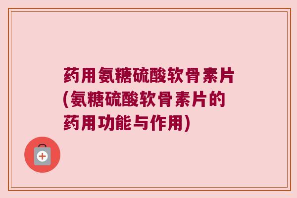 药用氨糖硫酸软骨素片(氨糖硫酸软骨素片的药用功能与作用)
