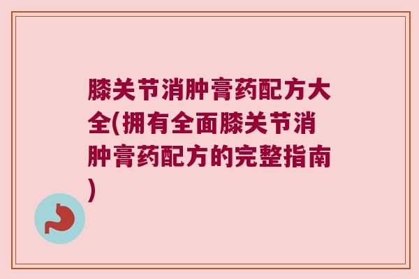 膝关节消肿膏药配方大全(拥有全面膝关节消肿膏药配方的完整指南)