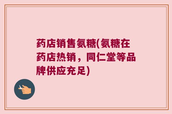 药店销售氨糖(氨糖在药店热销,同仁堂等品牌供应充足) 药店销售氨糖(氨糖在药店热销,同仁堂等品牌供应充足)