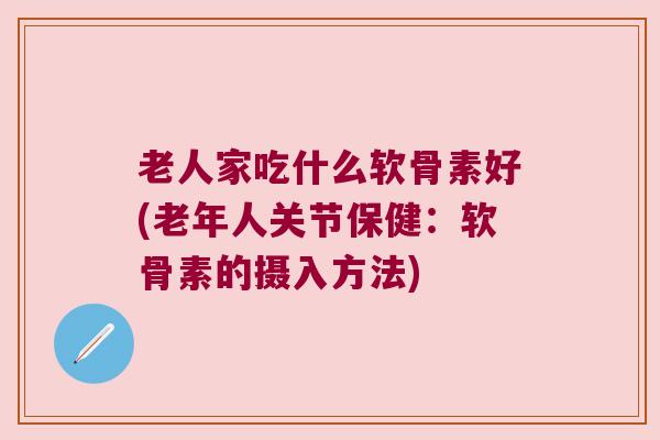 老人家吃什么软骨素好(老年人关节保健:软骨素的摄入方法) 老人家吃什么软骨素好(老年人关节保健:软骨素的摄入方法)