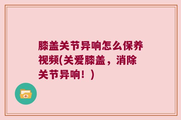 膝盖关节异响怎么保养视频(关爱膝盖,消除关节异响!) 膝盖关节异响怎么保养视频(关爱膝盖,消除关节异响!)