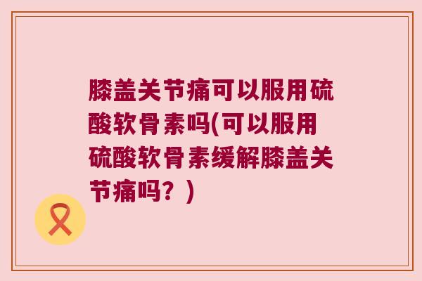 膝盖关节痛可以服用硫酸软骨素吗(可以服用硫酸软骨素缓解膝盖关节痛吗?) 膝盖关节痛可以服用硫酸软骨素吗(可以服用硫酸软骨素缓解膝盖关节痛吗?)