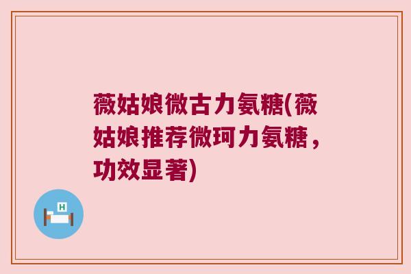 薇姑娘微古力氨糖(薇姑娘推荐微珂力氨糖，功效显著)