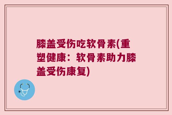 膝盖受伤吃软骨素(重塑健康：软骨素助力膝盖受伤康复)