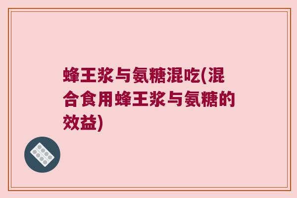 蜂王浆与氨糖混吃(混合食用蜂王浆与氨糖的效益) 蜂王浆与氨糖混吃(混合食用蜂王浆与氨糖的效益)