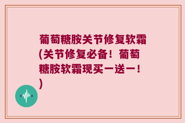 葡萄糖胺关节修复软霜(关节修复必备！葡萄糖胺软霜现买一送一！)