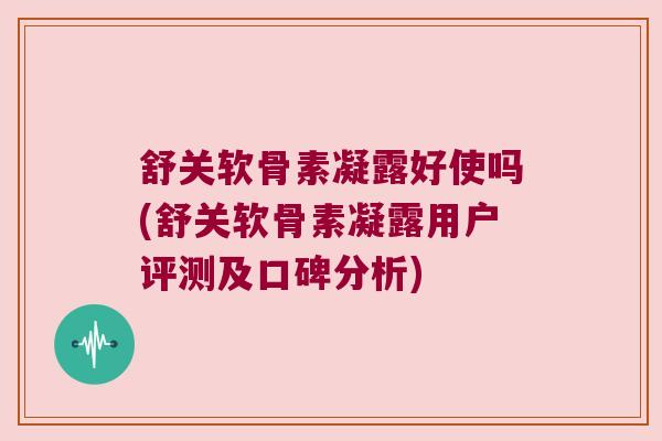 舒关软骨素凝露好使吗(舒关软骨素凝露用户评测及口碑分析)