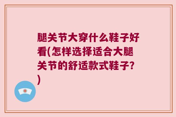 腿关节大穿什么鞋子好看(怎样选择适合大腿关节的舒适款式鞋子？)