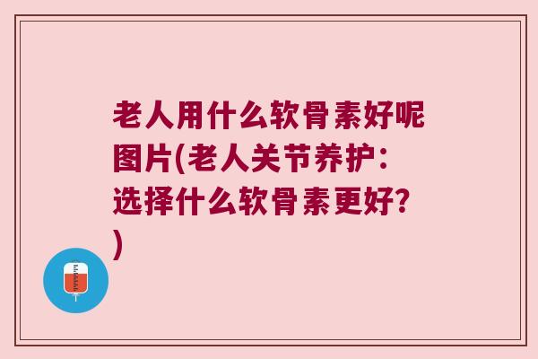 老人用什么软骨素好呢图片(老人关节养护：选择什么软骨素更好？)
