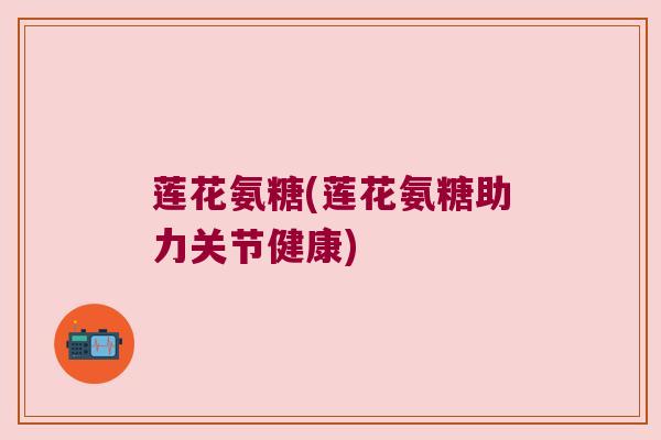 莲花氨糖(莲花氨糖助力关节健康) 莲花氨糖(莲花氨糖助力关节健康)