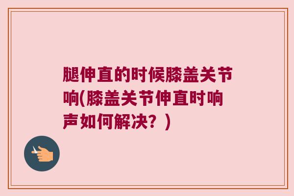 腿伸直的时候膝盖关节响(膝盖关节伸直时响声如何解决?) 腿伸直的时候膝盖关节响(膝盖关节伸直时响声如何解决?)