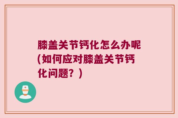 膝盖关节钙化怎么办呢(如何应对膝盖关节钙化问题？)