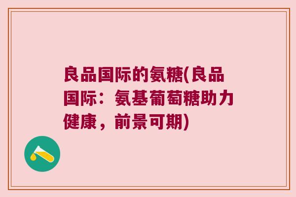 良品国际的氨糖(良品国际:氨基葡萄糖助力健康,前景可期) 良品国际的氨糖(良品国际:氨基葡萄糖助力健康,前景可期)