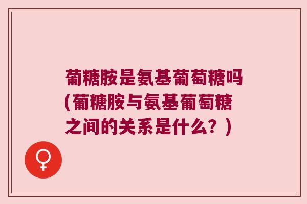 葡糖胺是氨基葡萄糖吗(葡糖胺与氨基葡萄糖之间的关系是什么？)