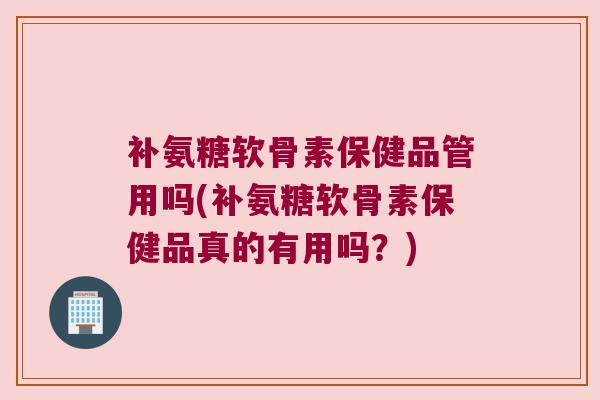 补氨糖软骨素保健品管用吗(补氨糖软骨素保健品真的有用吗？)