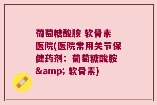 葡萄糖酸胺 软骨素 医院(医院常用关节保健药剂:葡萄糖酸胺 & 软骨素) 葡萄糖酸胺 软骨素 医院(医院常用关节保健药剂:葡萄糖酸胺 & 软骨素)