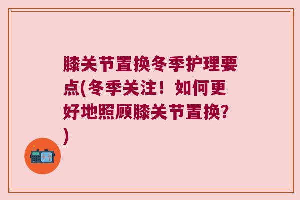 膝关节置换冬季护理要点(冬季关注!如何更好地照顾膝关节置换?) 膝关节置换冬季护理要点(冬季关注!如何更好地照顾膝关节置换?)
