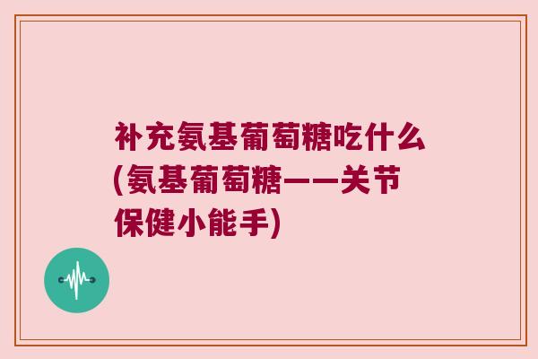 补充氨基葡萄糖吃什么(氨基葡萄糖——关节保健小能手)