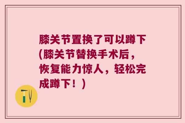 膝关节置换了可以蹲下(膝关节替换手术后,恢复能力惊人,轻松完成蹲下!) 膝关节置换了可以蹲下(膝关节替换手术后,恢复能力惊人,轻松完成蹲下!)