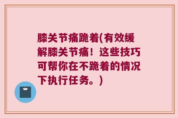 膝关节痛跪着(有效缓解膝关节痛！这些技巧可帮你在不跪着的情况下执行任务。)