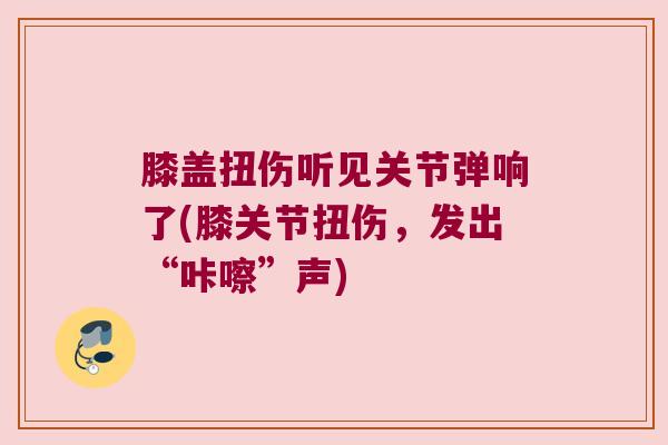 膝盖扭伤听见关节弹响了(膝关节扭伤，发出“咔嚓”声)