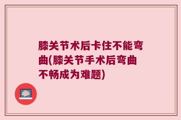 膝关节术后卡住不能弯曲(膝关节手术后弯曲不畅成为难题) 膝关节术后卡住不能弯曲(膝关节手术后弯曲不畅成为难题)
