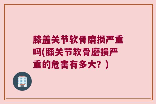 膝盖关节软骨磨损严重吗(膝关节软骨磨损严重的危害有多大？)