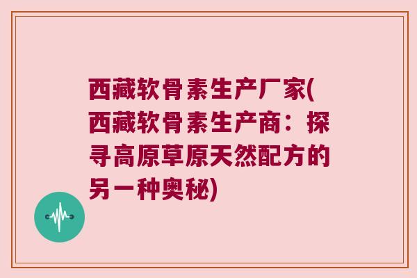 西藏软骨素生产厂家(西藏软骨素生产商：探寻高原草原天然配方的另一种奥秘)