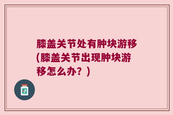 膝盖关节处有肿块游移(膝盖关节出现肿块游移怎么办?) 膝盖关节处有肿块游移(膝盖关节出现肿块游移怎么办?)