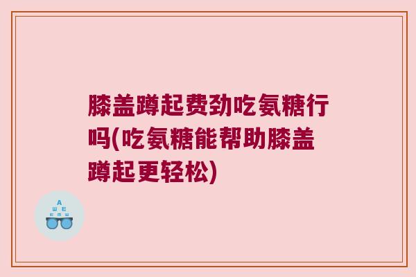 膝盖蹲起费劲吃氨糖行吗(吃氨糖能帮助膝盖蹲起更轻松)