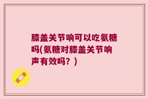 膝盖关节响可以吃氨糖吗(氨糖对膝盖关节响声有效吗？)