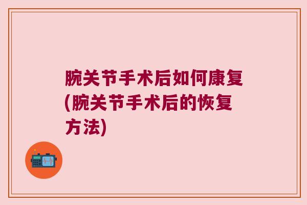 腕关节手术后如何康复(腕关节手术后的恢复方法) 腕关节手术后如何康复(腕关节手术后的恢复方法)