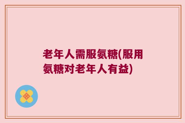 老年人需服氨糖(服用氨糖对老年人有益)