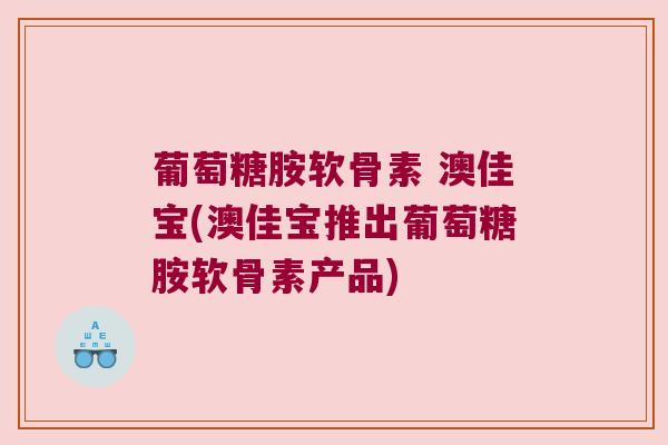 葡萄糖胺软骨素 澳佳宝(澳佳宝推出葡萄糖胺软骨素产品) 葡萄糖胺软骨素 澳佳宝(澳佳宝推出葡萄糖胺软骨素产品)