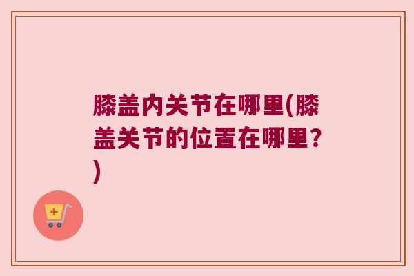 膝盖内关节在哪里(膝盖关节的位置在哪里?) 膝盖内关节在哪里(膝盖关节的位置在哪里?)