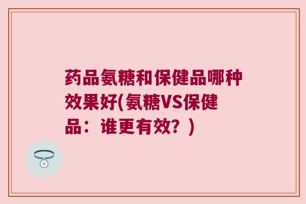药品氨糖和保健品哪种效果好(氨糖VS保健品:谁更有效?) 药品氨糖和保健品哪种效果好(氨糖VS保健品:谁更有效?)