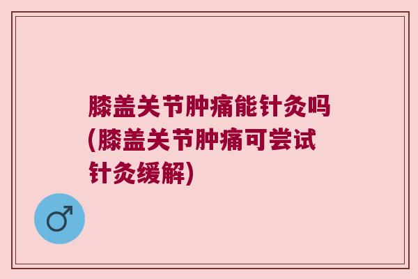 膝盖关节肿痛能针灸吗(膝盖关节肿痛可尝试针灸缓解)